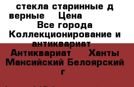 стекла старинные д верные. › Цена ­ 16 000 - Все города Коллекционирование и антиквариат » Антиквариат   . Ханты-Мансийский,Белоярский г.